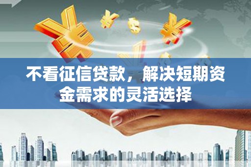 铜仁不看征信贷款，解决短期资金需求的灵活选择