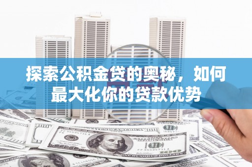 怀化探索公积金贷的奥秘，如何最大化你的贷款优势