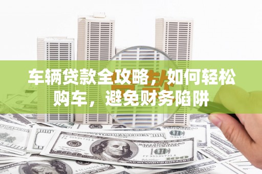 东营车辆贷款全攻略，如何轻松购车，避免财务陷阱